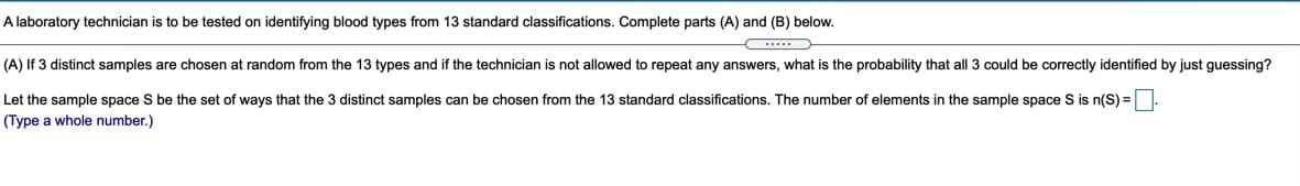 A laboratory technician is to be tested on identifying blood types from 13 standard classifications. Complete parts (A) and (B) below.
(A) If 3 distinct samples are chosen at random from the 13 types and if the technician is not allowed to repeat any answers, what is the probability that all 3 could be correctly identified by just guessing?
Let the sample space S be the set of ways that the 3 distinct samples can be chosen from the 13 standard classifications. The number of elements in the sample space S is n(S) = .
(Type a whole number.)
