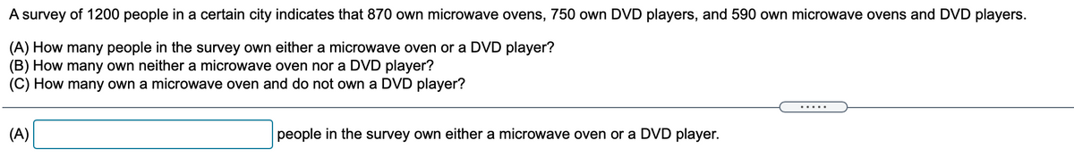 A survey of 1200 people in a certain city indicates that 870 own microwave ovens, 750 own DVD players, and 590 own microwave ovens and DVD players.
(A) How many people in the survey own either a microwave oven or a DVD player?
(B) How many own neither a microwave oven nor a DVD player?
(C) How many own a microwave oven and do not own a DVD player?
.....
(A)
people in the survey own either a microwave oven or a DVD player.
