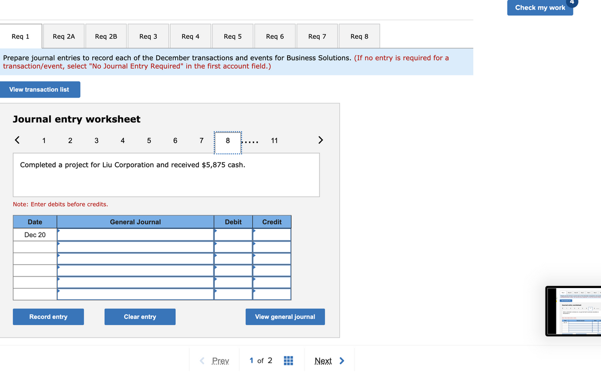 Check my work
Req 1
Req 2A
Req 2B
Req 3
Req 4
Req 5
Req 6
Req 7
Req 8
Prepare journal entries to record each of the December transactions and events for Business Solutions. (If no entry is required for a
transaction/event, select "No Journal Entry Required" in the first account field.)
View transaction list
Journal entry worksheet
1 2 3 4
5 6 7
8
11
>
Completed a project for Liu Corporation and received $5,875 cash.
Note: Enter debits before credits.
Date
General Journal
Debit
Credit
Dec 20
Journal entry worksheet
Sertaren om e he t vcardedon
Record entry
Clear entry
View general journal
< Prev
1 of 2
Next >
