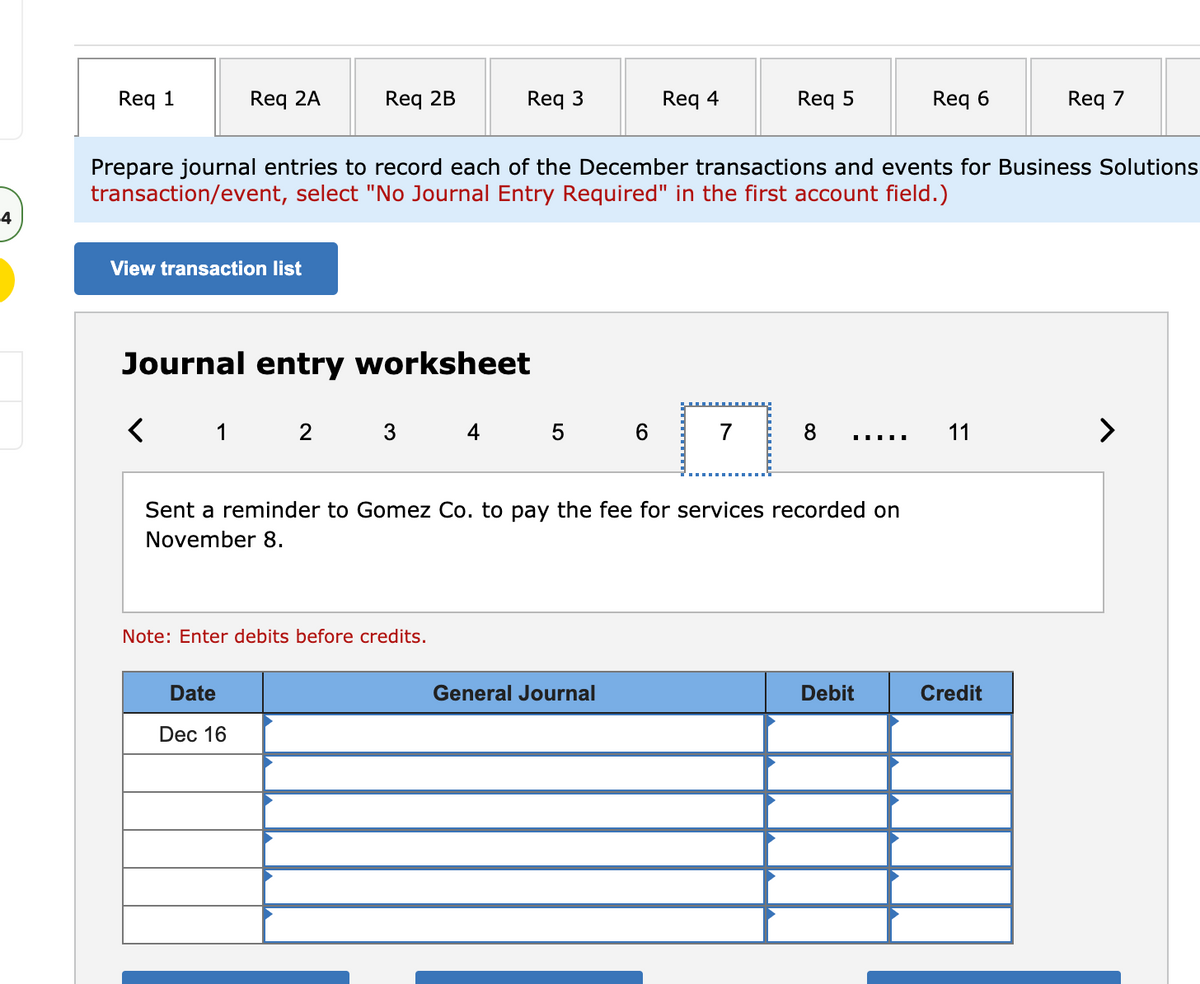 Req 1
Req 2A
Req 2B
Req 3
Req 4
Req 5
Req 6
Req 7
Prepare journal entries to record each of the December transactions and events for Business Solutions
transaction/event, select "No Journal Entry Required" in the first account field.)
4
View transaction list
Journal entry worksheet
1
2
3
4
5
7
8
11
>
Sent a reminder to Gomez Co. to pay the fee for services recorded on
November 8.
Note: Enter debits before credits.
Date
General Journal
Debit
Credit
Dec 16

