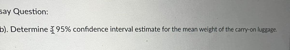 say Question:
b). Determine 95% confidence interval estimate for the mean weight of the carry-on luggage.