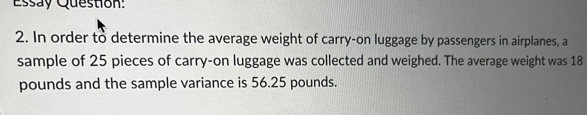 Question:
2. In order to determine the average weight of carry-on luggage by passengers in airplanes, a
sample of 25 pieces of carry-on luggage was collected and weighed. The average weight was 18
pounds and the sample variance is 56.25 pounds.