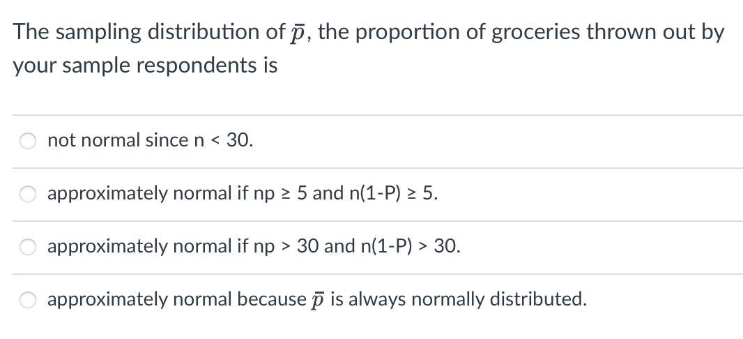 The sampling distribution of p, the proportion of groceries thrown out by
your sample respondents is
not normal since n < 30.
approximately normal if np 2 5 and n(1-P) > 5.
approximately normal if np > 30 and n(1-P) > 30.
approximately normal because p is always normally distributed.
