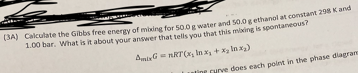 (3A) Calculate the Gibbs free energy of mixing for 50.0 g water and 50.0 g ethanol at constant 298 K and
1.00 bar. What is it about your answer that tells vou that this mixing is spontaneous?
AmixG = nRT(x1 ln x1 + x2 In x2)
ting curve does each point in the phase diagram
