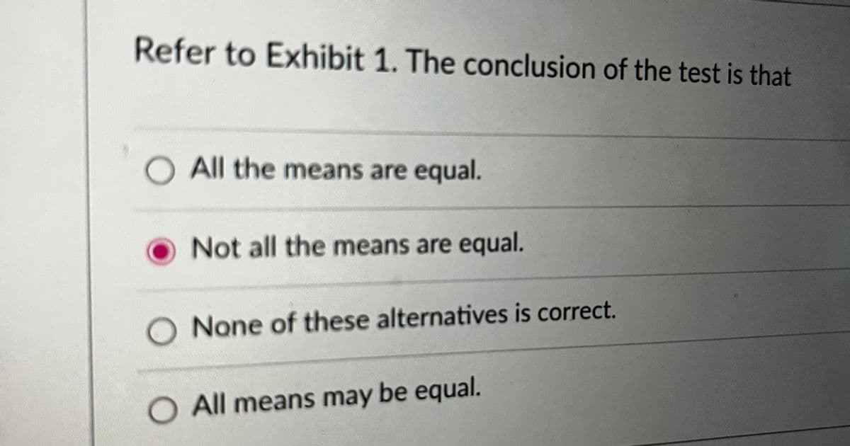 Refer to Exhibit 1. The conclusion of the test is that
All the means are equal.
Not all the means are equal.
None of these alternatives is correct.
O All means may be equal.