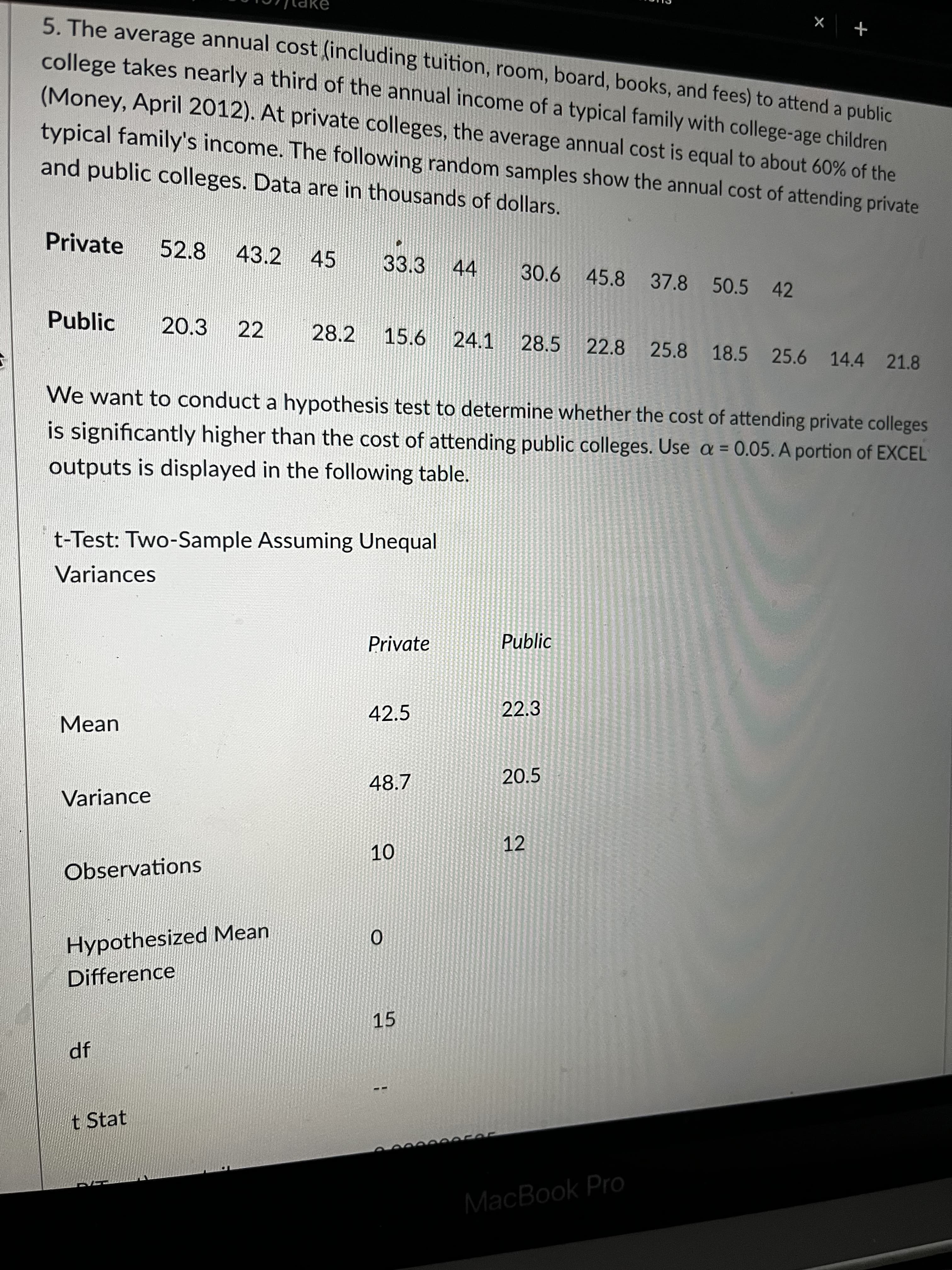 X
+
5. The average annual cost (including tuition, room, board, books, and fees) to attend a public
college takes nearly a third of the annual income of a typical family with college-age children
(Money, April 2012). At private colleges, the average annual cost is equal to about 60% of the
and public colleges. Data are in thousands of dollars.
typical family's income. The following random samples show the annual cost of attending private
Private 52.8 43.2 45
33.3 44
30.6 45.8 37.8 50.5 42
Public 20.3 22
28.2 15.6 24.1 28.5 22.8 25.8 18.5 25.6 14.4 21.8
We want to conduct a hypothesis test to determine whether the cost of attending private colleges
is significantly higher than the cost of attending public colleges. Use a = 0.05. A portion of EXCEL
outputs is displayed in the following table.
t-Test: Two-Sample Assuming Unequal
Variances
Private
Public
42.5
22.3
Mean
48.7
20.5
Variance
12
10
Observations
Hypothesized Mean
Difference
df
t Stat
0
15
COC
MacBook Pro