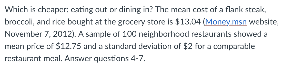 Which is cheaper: eating out or dining in? The mean cost of a flank steak,
broccoli, and rice bought at the grocery store is $13.04 (Money.msn website,
November 7, 2012). A sample of 100 neighborhood restaurants showed a
mean price of $12.75 and a standard deviation of $2 for a comparable
restaurant meal. Answer questions 4-7.
