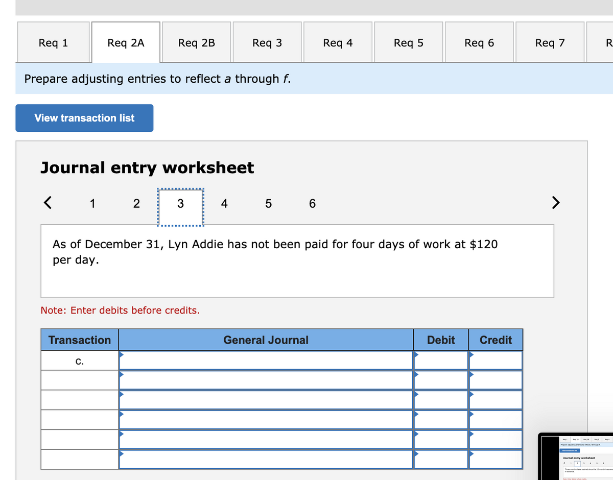 Req 1
Req 2A
Req 2B
Req 3
Req 4
Req 5
Req 6
Req 7
R
Prepare adjusting entries to reflect a through f.
View transaction list
Journal entry worksheet
1 2
3
4
5 6
>
As of December 31, Lyn Addie has not been paid for four days of work at $120
per day.
Note: Enter debits before credits.
Transaction
General Journal
Debit
Credit
С.
Journal entry worksheet
