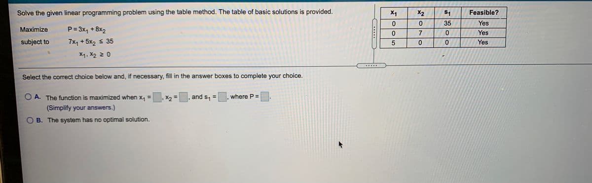 Solve the given linear programming problem using the table method. The table of basic solutions is provided.
X1
X2
S1
Feasible?
35
Yes
Maximize
P = 3x, +8x2
Yes
subject to
7x1 + 5x2 s 35
Yes
5
X1, X2 2 0
.....
Select the correct choice below and, if necessary, fill in the answer boxes to complete your choice.
O A. The function is maximized when
x, = X, =, and s, =
where P =
%3D
(Simplify your answers.)
B. The system has no optimal solution.
