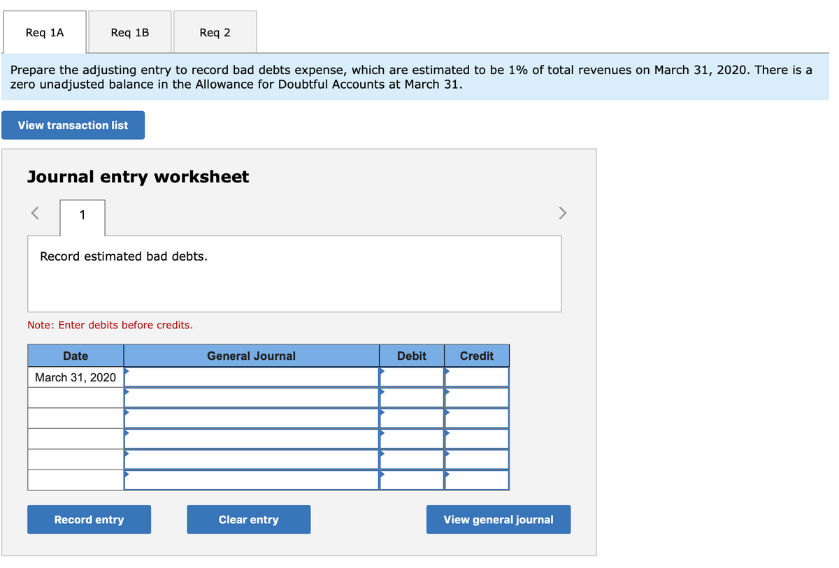 Req 1A
Req 1B
Req 2
Prepare the adjusting entry to record bad debts expense, which are estimated to be 1% of total revenues on March 31, 2020. There is a
zero unadjusted balance in the Allowance for Doubtful Accounts at March 31.
View transaction list
Journal entry worksheet
1
>
Record estimated bad debts.
Note: Enter debits before credits.
Date
General Journal
Debit
Credit
March 31, 2020
Record entry
Clear entry
View general journal
