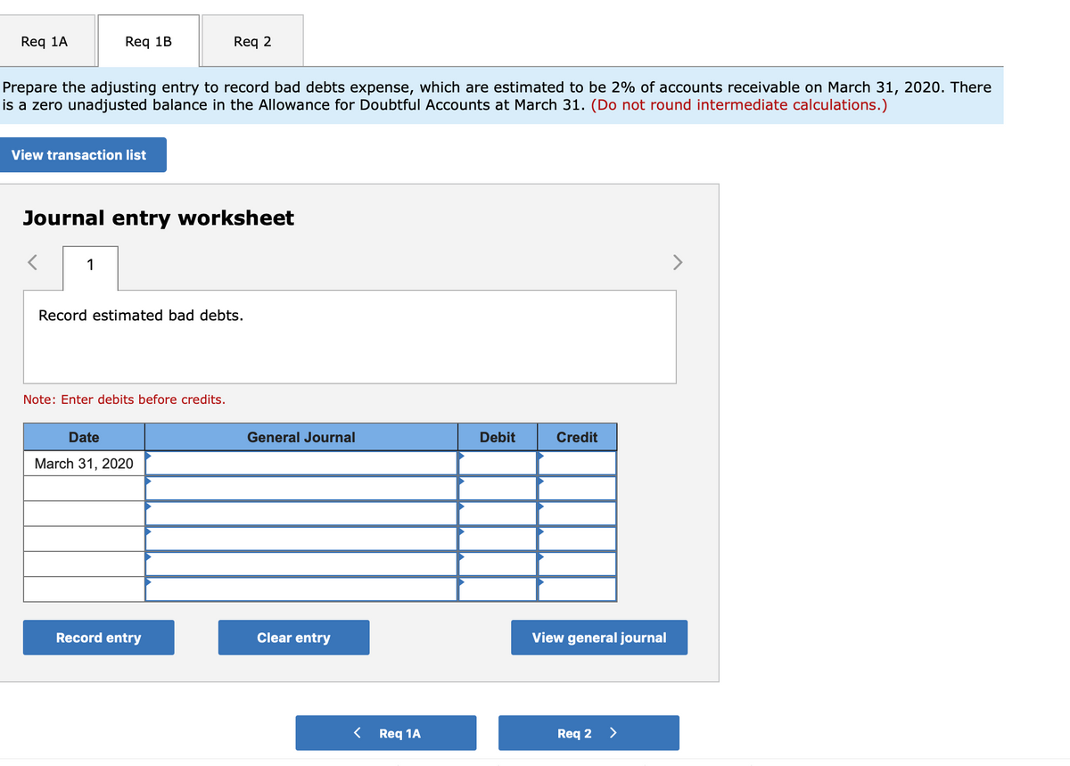 Req 1A
Req 1B
Req 2
Prepare the adjusting entry to record bad debts expense, which are estimated to be 2% of accounts receivable on March 31, 2020. There
is a zero unadjusted balance in the Allowance for Doubtful Accounts at March 31. (Do not round intermediate calculations.)
View transaction list
Journal entry worksheet
1
Record estimated bad debts.
Note: Enter debits before credits.
Date
General Journal
Debit
Credit
March 31, 2020
Record entry
Clear entry
View general journal
Req 1A
Req 2
>
