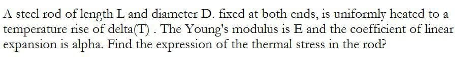 A steel rod of length L and diameter D. fixed at both ends, is uniformly heated to a
temperature rise of delta(T). The Young's modulus is E and the coefficient of linear
expansion is alpha. Find the expression of the thermal stress in the rod?