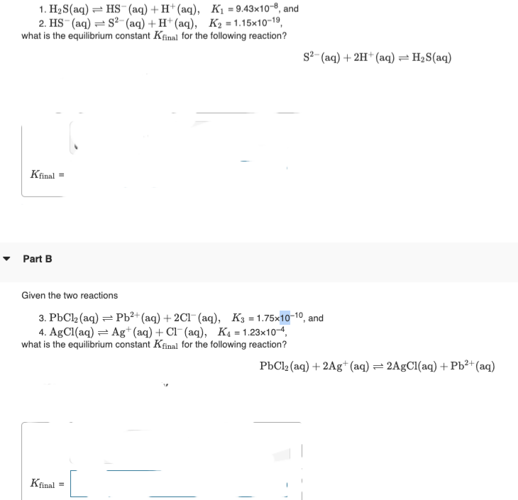 1. H₂S(aq) HS (aq) + H+ (aq), K₁=9.43x108, and
2. HS (aq) S2 (aq) + H+ (aq), K₂=1.15x10-19,
what is the equilibrium constant Kfinal for the following reaction?
Kfinal =
Part B
Given the two reactions
3. PbCl₂ (aq) = Pb²+ (aq) + 2Cl(aq), K3=1.75x10-10, and
4. AgCl(aq) = Ag+ (aq) + Cl(aq), K4 = 1.23x10-4,
what is the equilibrium constant Kfinal for the following reaction?
Kfinal
S2 (aq) + 2H+ (aq) = H₂S(aq)
=
PbCl₂ (aq) + 2Ag+ (aq) = 2AgCl(aq) + Pb²+ (aq)