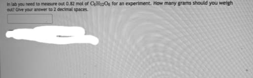 In lab you need to measure out 0.82 mol of C6H12O6 for an experiment. How many grams should you weigh
out? Give your answer to 2 decimal spaces.
-