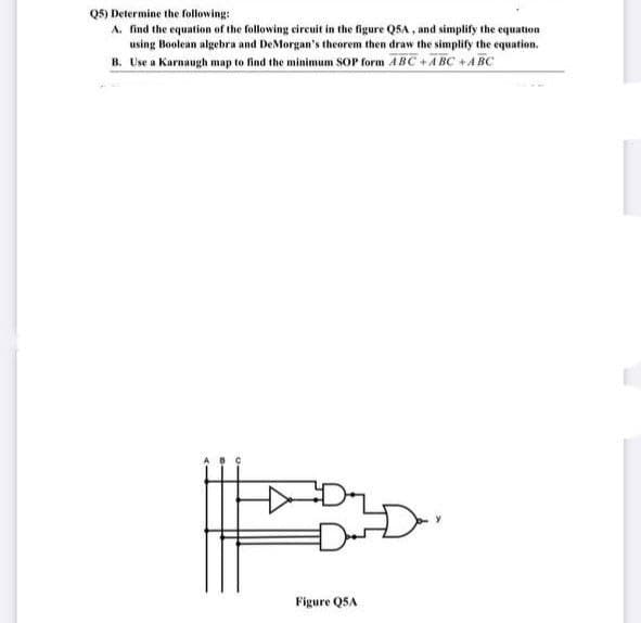 Q5) Determine the following:
A. find the equation of the following circuit in the figure Q5A, and simplify the equation
using Boolean algebra and DeMorgan's theorem then draw the simplify the equation.
B. Use a Karnaugh map to find the minimum SOP form ABC+ABC +ABC
Figure Q5A
E