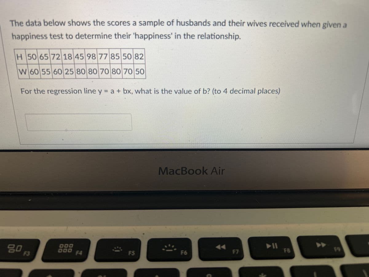 The data below shows the scores a sample of husbands and their wives received when given a
happiness test to determine their 'happiness' in the relationship.
H 50 65 72 18 45 98 77 85 50 82
W 60 55 60 25 80 80 70 80 70 50
For the regression line y = a + bx, what is the value of b? (to 4 decimal places)
go ps
DOD
DOD
F4
F5
MacBook Air
F6
F7
▶||
F8