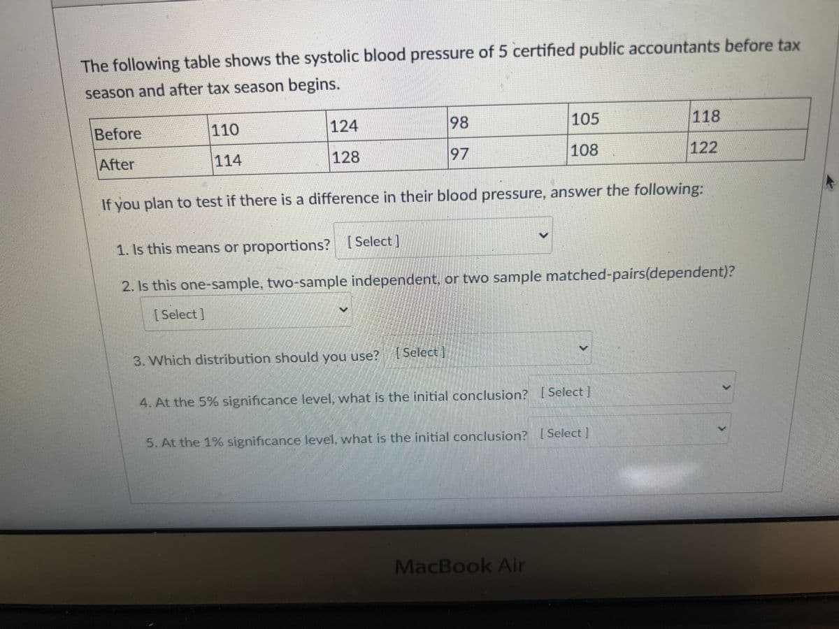 The following table shows the systolic blood pressure of 5 certified public accountants before tax
season and after tax season begins.
Before
After
110
114
124
128
3. Which distribution should you use?
98
97
[Select]
If you plan to test if there is a difference in their blood pressure, answer the following:
1. Is this means or proportions? [Select]
2. Is this one-sample, two-sample independent, or two sample matched-pairs(dependent)?
[Select]
105
108
4. At the 5% significance level, what is the initial conclusion? [Select]
5. At the 1% significance level, what is the initial conclusion? [Select]
MacBook Air
118
122