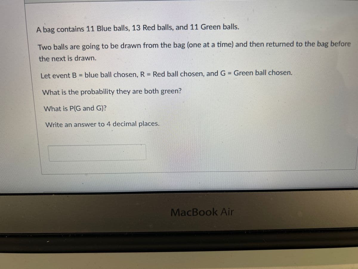 A bag contains 11 Blue balls, 13 Red balls, and 11 Green balls.
Two balls are going to be drawn from the bag (one at a time) and then returned to the bag before
the next is drawn.
Let event B = blue ball chosen, R = Red ball chosen, and G = Green ball chosen.
What is the probability they are both green?
What is P(G and G)?
Write an answer to 4 decimal places.
MacBook Air