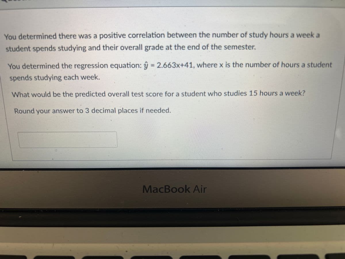 You determined there was a positive correlation between the number of study hours a week a
student spends studying and their overall grade at the end of the semester.
You determined the regression equation: ŷ = 2.663x+41, where x is the number of hours a student
spends studying each week.
What would be the predicted overall test score for a student who studies 15 hours a week?
Round your answer to 3 decimal places if needed.
MacBook Air