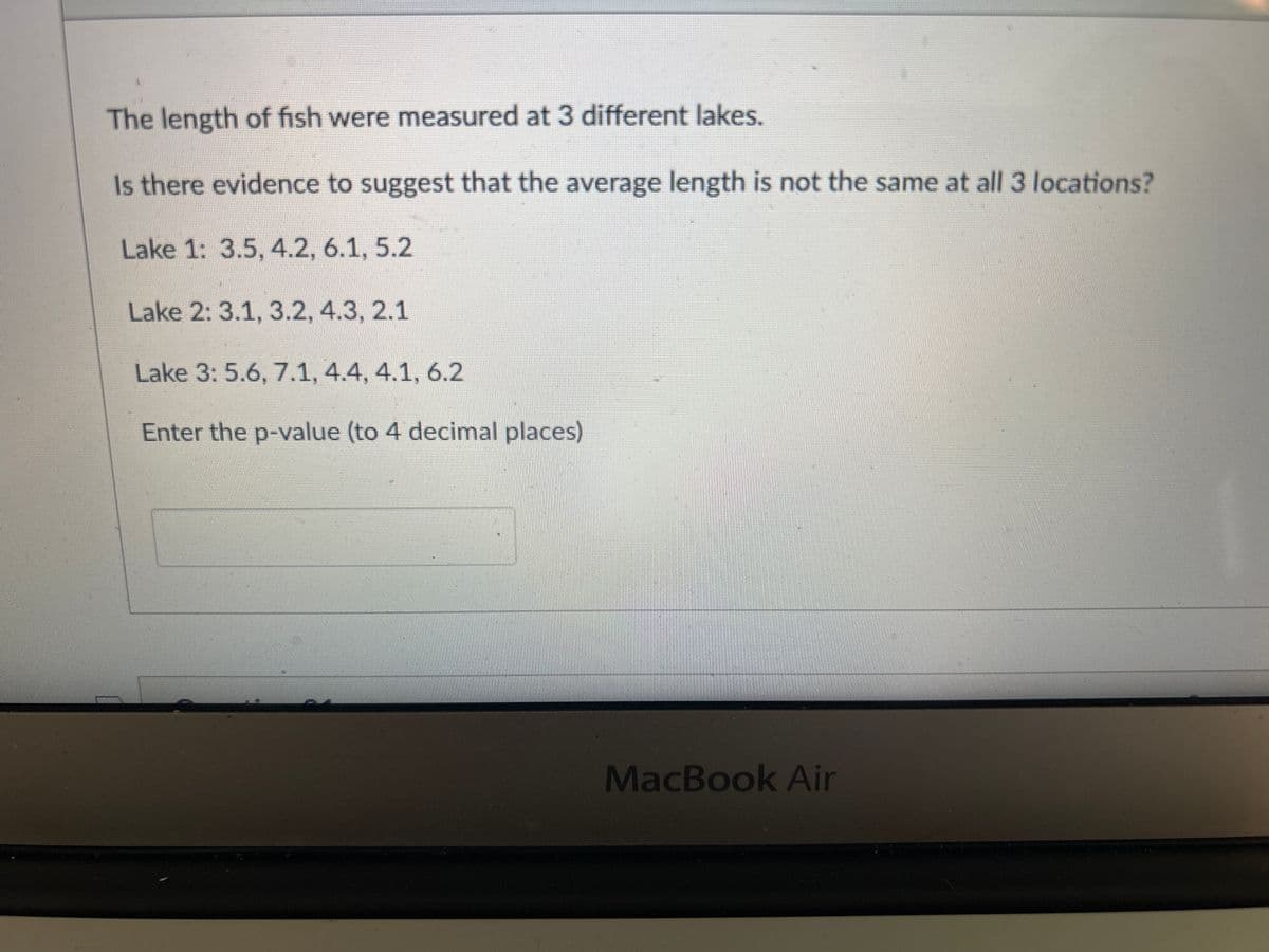 The length of fish were measured at 3 different lakes.
Is there evidence to suggest that the average length is not the same at all 3 locations?
Lake 1: 3.5, 4.2, 6.1, 5.2
Lake 2: 3.1, 3.2, 4.3, 2.1
Lake 3: 5.6, 7.1, 4.4, 4.1, 6.2
Enter the p-value (to 4 decimal places)
MacBook Air