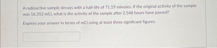 **Problem Statement:**

A radioactive sample decays with a half-life of 71.19 minutes. If the original activity of the sample was 16.352 mCi, what is the activity of the sample after 2.548 hours have passed?

Express your answer in terms of mCi using at least three significant figures.

**Solution Template:**
- Calculate total elapsed time in minutes: \[ \text{Elapsed time} = 2.548 \, \text{hours} \times 60 \, \text{minutes/hour} \]
- Total elapsed time: \[ 2.548 \times 60 = 152.88 \, \text{minutes} \]

- Use the decay formula: \[ A(t) = A_0 \times \left( \frac{1}{2} \right)^{\frac{t}{T_{1/2}}} \]
  - Where:
    - \( A(t) \) = Activity at time \( t \)
    - \( A_0 \) = Original activity (16.352 mCi)
    - \( t \) = Elapsed time (152.88 minutes)
    - \( T_{1/2} \) = Half-life of the sample (71.19 minutes)

- Substitute the values:
\[ A(152.88) = 16.352 \times \left( \frac{1}{2} \right)^{\frac{152.88}{71.19}} \]

- Calculate:
\[ A(152.88) = 16.352 \times \left( \frac{1}{2} \right)^{2.148} \]

- Using values from the calculation:
\[ \left( \frac{1}{2} \right)^{2.148} \approx 0.221 \]

- Therefore:
\[ A(152.88) \approx 16.352 \times 0.221 \approx 3.614 \, \text{mCi} \]

Final Answer:
\[ \approx 3.614 \, \text{mCi} \]