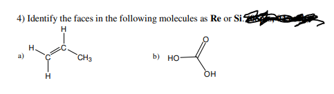 **Question 4:**
Identify the faces in the following molecules as \(\text{Re}\) or \(\text{Si}\).

**Molecules:**
- **a)** 
  \[
  \begin{array}{c}
  \quad H \\
  H_2C \quad CH_3 \\
  \quad H \\
  \end{array}
  \]
  (A molecule consisting of a central carbon atom bonded to three hydrogen atoms and a methyl group (CH₃).)

- **b)** 
  \[
  \begin{array}{c}
  O\\
  HO \quad \ \ \  \\
  OH \\
  \end{array}
  \]
  (A molecule with a central carbon atom bonded to two hydroxyl groups (OH) and a double-bonded oxygen (O).)

Please identify whether the described faces of these molecules are \(\text{Re}\) (Re face) or \(\text{Si}\) (Si face).