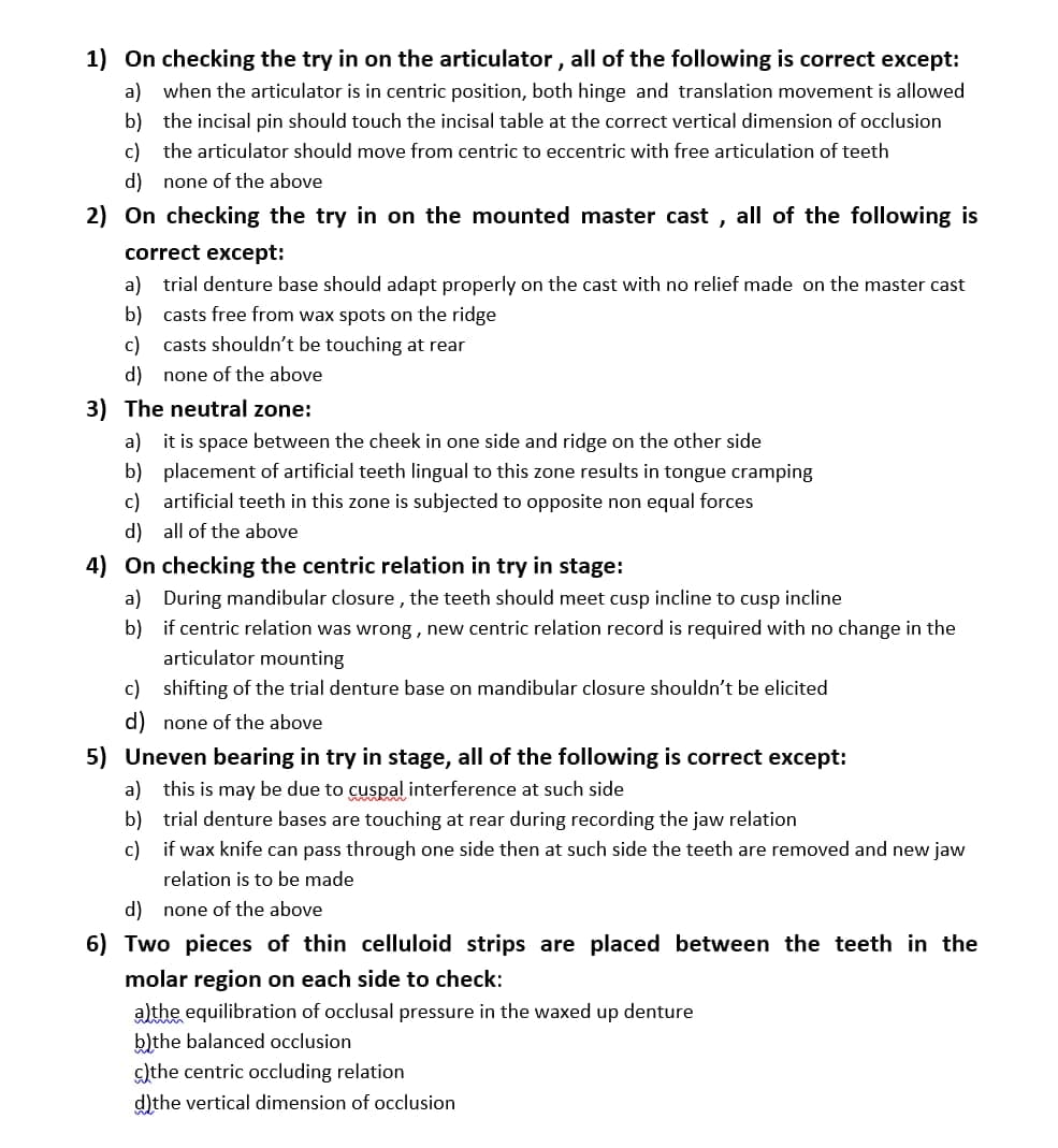 **Articulator and Dental Prosthesis Checks: Key Points for Students**

1. **On checking the try-in on the articulator, all of the following is correct except:**
   - a) When the articulator is in centric position, both hinge and translation movement is allowed.
   - b) The incisal pin should touch the incisal table at the correct vertical dimension of occlusion.
   - c) The articulator should move from centric to eccentric with free articulation of teeth.
   - d) None of the above.

2. **On checking the try-in on the mounted master cast, all of the following is correct except:**
   - a) Trial denture base should adapt properly on the cast with no relief made on the master cast.
   - b) Casts free from wax spots on the ridge.
   - c) Casts shouldn’t be touching at rear.
   - d) None of the above.

3. **The neutral zone:**
   - a) It is space between the cheek on one side and ridge on the other side.
   - b) Placement of artificial teeth lingual to this zone results in tongue cramping.
   - c) Artificial teeth in this zone is subjected to opposite non-equal forces.
   - d) All of the above.

4. **On checking the centric relation in try-in stage:**
   - a) During mandibular closure, the teeth should meet cusp incline to cusp incline.
   - b) If centric relation was wrong, new centric relation record is required with no change in the articulator mounting.
   - c) Shifting of the trial denture base on mandibular closure shouldn’t be elicited.
   - d) None of the above.

5. **Uneven bearing in try-in stage, all of the following is correct except:**
   - a) This is may be due to cuspal interference at such side.
   - b) Trial denture bases are touching at rear during recording the jaw relation.
   - c) If wax knife can pass through one side then at such side the teeth are removed and new jaw relation is to be made.
   - d) None of the above.

6. **Two pieces of thin celluloid strips are placed between the teeth in the molar region on each side to check:**
   - a) The equilibration of occlusal pressure in the waxed up denture.
