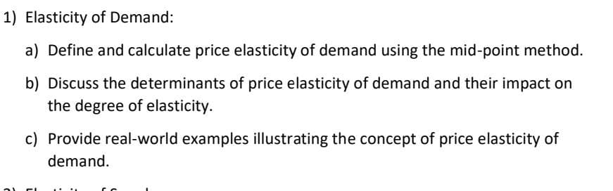# Elasticity of Demand

### a) Define and Calculate Price Elasticity of Demand Using the Mid-Point Method
Price elasticity of demand measures how much the quantity demanded of a good responds to changes in the price of that good. It’s calculated using the mid-point method, which is a more accurate way to calculate elasticity over a range of prices. The formula is:

\[ \text{Price Elasticity of Demand} = \frac{ \left( \frac{Q_2 - Q_1}{(Q_1 + Q_2)/2} \right) }{ \left( \frac{P_2 - P_1}{(P_1 + P_2)/2} \right) } \]

where \( Q_1 \) and \( Q_2 \) are the initial and final quantities demanded, and \( P_1 \) and \( P_2 \) are the initial and final prices.

### b) Discuss the Determinants of Price Elasticity of Demand and Their Impact on the Degree of Elasticity
Several factors influence the price elasticity of demand:

- **Availability of Substitutes**: The more substitutes available, the higher the elasticity, as consumers can easily switch to alternatives if the price of a good increases.
- **Necessity vs. Luxury**: Necessities tend to have inelastic demand, while luxuries are more elastic because consumers can forego luxuries more easily.
- **Proportion of Income**: If a good takes up a large portion of a consumer's income, the demand is likely to be more elastic.
- **Time Horizon**: Demand is more elastic over the long run because consumers have more time to adjust their behavior and find substitutes.

### c) Provide Real-World Examples Illustrating the Concept of Price Elasticity of Demand
- **Gasoline**: Generally inelastic because there are few immediate substitutes, and it is a necessity for many consumers.
- **Restaurant Meals**: More elastic since dining out is a luxury and there are many substitutes (e.g., cooking at home, different restaurants).
- **Prescription Medications**: Typically inelastic due to their necessity and lack of substitutes.
- **Smartphones**: Relatively elastic as there are many brands and models available, making it easier for consumers to switch if prices change.