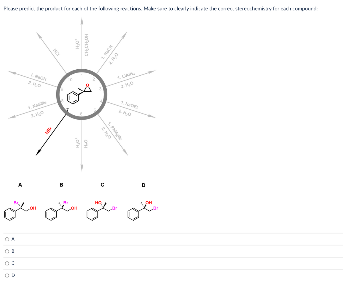 **Predicting Reaction Products Based on Reagents and Conditions: A Study Guide**

**Introduction:**
In this exercise, you are required to predict the products of various organic reactions. Each reaction begins with the same starting material, and you need to correctly identify the product formed based on given reagents and conditions. It is crucial to indicate the correct stereochemistry of each compound where applicable.

**Starting Material and Reaction Pathways:**
The starting material is a cyclic ether with a two-carbon substituent that contains a bromine (Br) atom. Various reagents and conditions radiate outwards from the starting material, each leading to a unique product.

**Reaction Pathways:**

1. **Pathway 1:**
   - **Reagents:** NaOH (Step 1), H2O (Step 2)
   - **Expected Product:**

2. **Pathway 2:**
   - **Reagents:** NaSMe (Step 1), H2O (Step 2)
   - **Expected Product:**

3. **Pathway 3:**
   - **Reagents:** HCl
   - **Expected Product:**

4. **Pathway 4:**
   - **Reagents:** H3O+
   - **Expected Product:**

5. **Pathway 5:**
   - **Reagents:** CH3CH2OH
   - **Expected Product:**

6. **Pathway 6:**
   - **Reagents:** NaCN (Step 1), H2O (Step 2)
   - **Expected Product:**

7. **Pathway 7:**
   - **Reagents:** LiAlH4 (Step 1), H2O (Step 2)
   - **Expected Product:**

8. **Pathway 8:**
   - **Reagents:** NaOEt (Step 1), H2O (Step 2)
   - **Expected Product:**

9. **Pathway 9:**
   - **Reagents:** RMgBr
   - **Expected Product:**

10. **Pathway 10:**
    - **Reagents:** H2O (Step 1), H2O (Step 2)
    - **Expected Product:**

11. **Pathway 11:**
    - **Reagents:** HBr
    - **Expected Product:**

**Potential Products:**
Below the