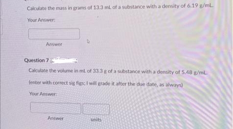 Calculate the mass in grams of 13.3 mL of a substance with a density of 6.19 g/mL.
Your Answer:
Answer
Question 7
Calculate the volume in mL of 33.3 g of a substance with a density of 5.48 g/mL.
(enter with correct sig figs; I will grade it after the due date, as always)
Your Answer:
Answer
units