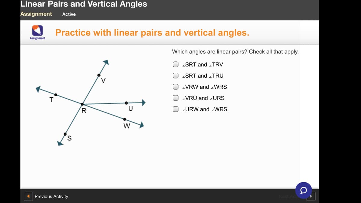 Linear Pairs and Vertical Angles
Assignment
Active
Practice with linear pairs and vertical angles.
Assignment
Which angles are linear pairs? Check all that apply.
O ¿SRT and ¿TRV
O <SRT and <TRU
V
VRW and zWRS
O VRU and ¿URS
R
O 2URW and zWRS
W
Previous Activity
