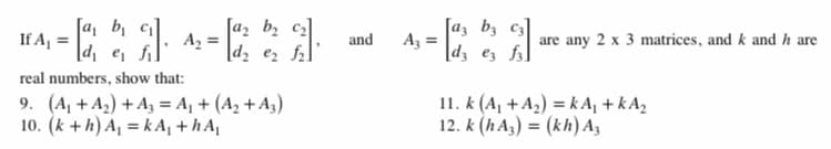 [a, b
If Aj =
|d, e, f.
[a2 bz c2]
A, =
|d2 ez fl
[az bz c3
A, =
[d3 ez fs]
and
are any 2 x 3 matrices, and k and h are
real numbers, show that:
9. (A, + A2) + A3 = A, + (A2 + A3)
10. (k + h) A, = k A, + h A
11. k (A, + A2) = k A, + kA,
12. k (h A,) = (kh) A3
