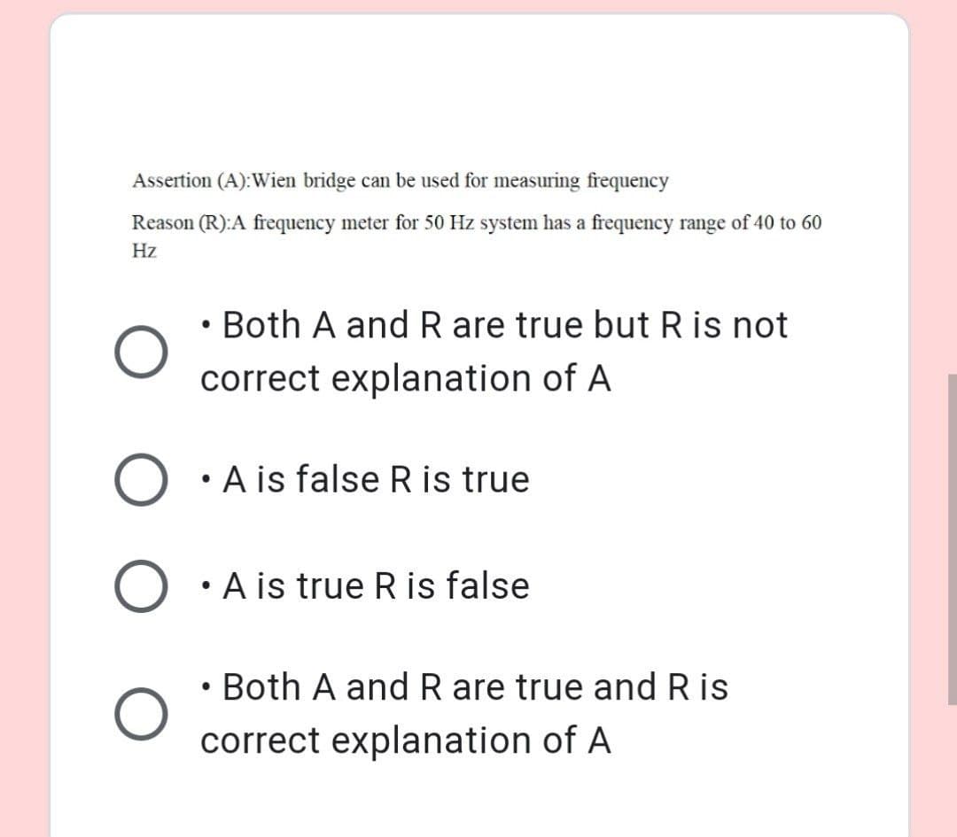 Assertion (A):Wien bridge can be used for measuring frequency
Reason (R):A frequency meter for 50 Hz system has a frequency range of 40 to 60
Hz
• Both A and R are true but R is not
correct explanation of A
A is false R is true
A is true R is false
• Both A andR are true and R is
correct explanation of A
