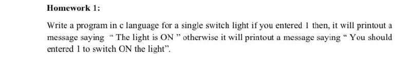 Homework 1:
Write a program in c language for a single switch light if you entered 1 then, it will printout a
message saying " The light is ON " otherwise it will printout a message saying " You should
entered 1 to switch ON the light".
