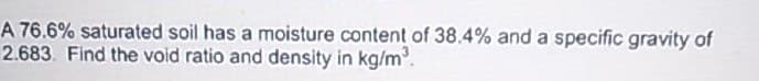 A 76.6% saturated soil has a moisture content of 38.4% and a specific gravity of
2.683. Find the void ratio and density in kg/m³.