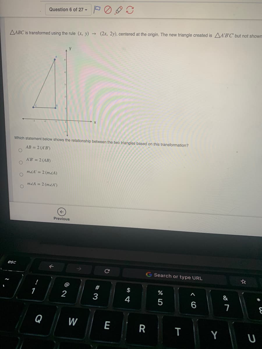 Question 6 of 27 -
AABC is transformed using the rule (x, y) → (2x, 2y), centered at the origin. The new triangle created is AA'B'C' but not shown
Which statement below shows the relationship between the two triangles based on this transformation?
AB = 2 (A'B')
A'B' = 2 (AB)
mLA' = 2 (mZA)
mZA = 2 (mZA")
Previous
esc
G Search or type URL
@
#
$
%
&
*
1
2
3
4
6
Q
W
E
| R
