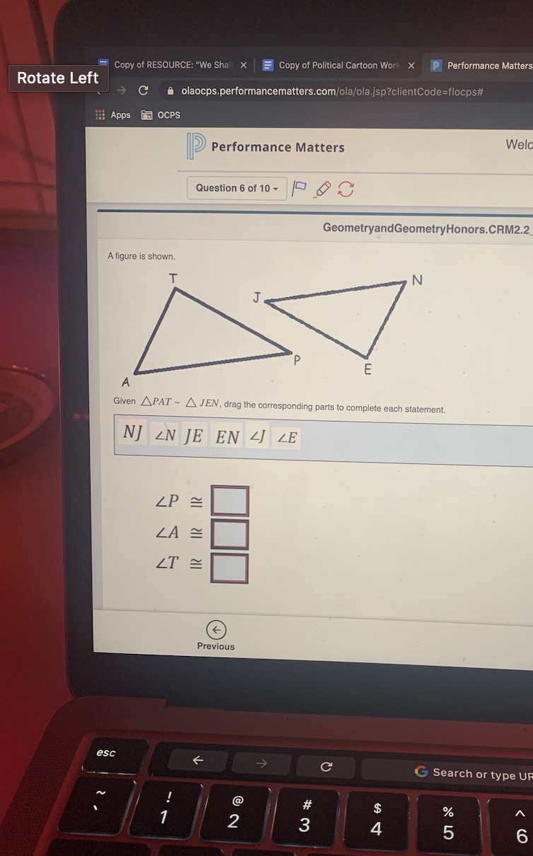 E Copy of Political Cartoon Work
P Performance Matters
Copy of RESOURCE: "We Shall X
Rotate Left
olaocps.performancematters.com/ola/ola.jsp?clientCode=flocps#
E Apps A OCPS
Welc
Performance Matters
Question 6 of 10 -
GeometryandGeometryHonors.CRM2.2
A figure is shown.
J
E
A
Given APAT ~ A JEN, drag the corresponding parts to complete each statement.
NJ LN JE EN 4 LE
ZP =
ZT =
Previous
esc
G Search or type UR
!
@
#3
$
1
3
4
6.
