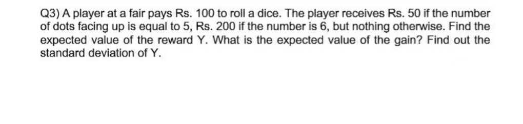 Q3) A player at a fair pays Rs. 100 to roll a dice. The player receives Rs. 50 if the number
of dots facing up is equal to 5, Rs. 200 if the number is 6, but nothing otherwise. Find the
expected value of the reward Y. What is the expected value of the gain? Find out the
standard deviation of Y.
