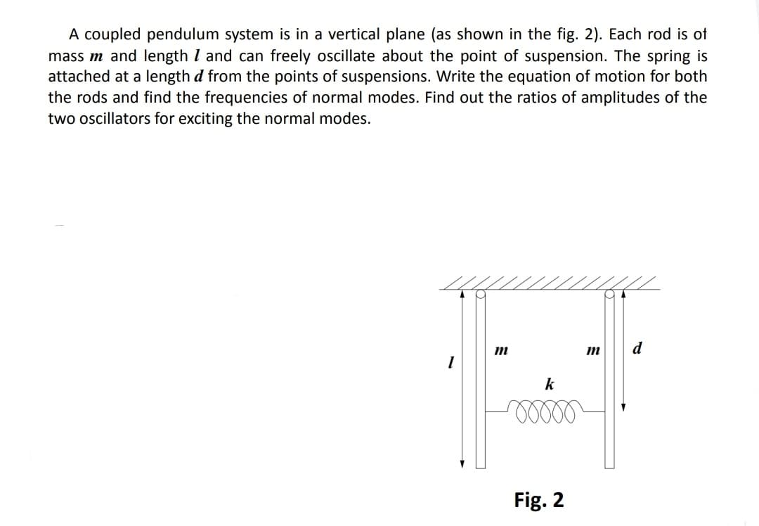 A coupled pendulum system is in a vertical plane (as shown in the fig. 2). Each rod is of
mass m and length I and can freely oscillate about the point of suspension. The spring is
attached at a length d from the points of suspensions. Write the equation of motion for both
the rods and find the frequencies of normal modes. Find out the ratios of amplitudes of the
two oscillators for exciting the normal modes.
d
k
Fig. 2
