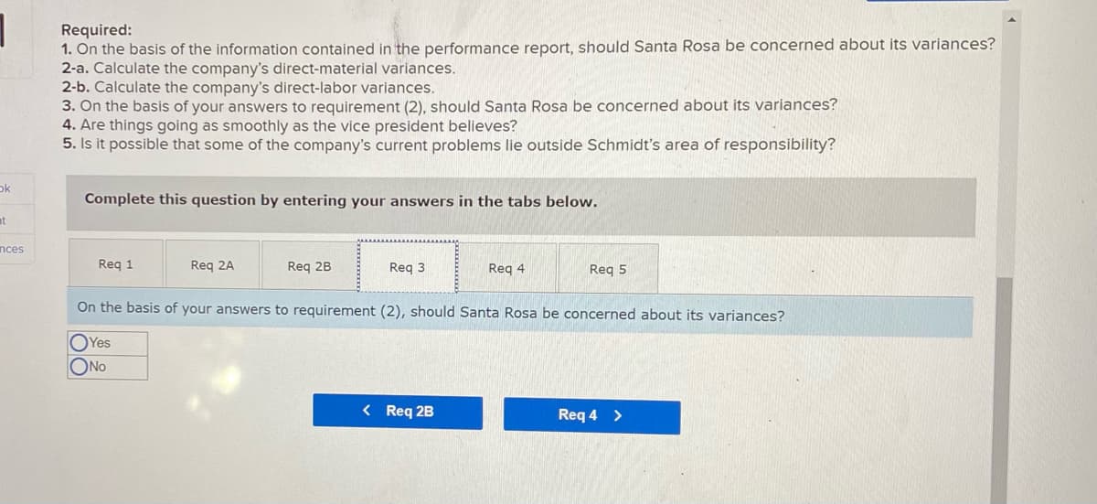 Required:
1. On the basis of the information contained in the performance report, should Santa Rosa be concerned about its variances?
2-a. Calculate the company's direct-material variances.
2-b. Calculate the company's direct-labor variances.
3. On the basis of your answers to requirement (2), should Santa Rosa be concerned about its variances?
4. Are things going as smoothly as the vice president believes?
5. Is it possible that some of the company's current problems lie outside Schmidt's area of responsibility?
ok
Complete this question by entering your answers in the tabs below.
at
nces
Reg 1
Req 2A
Req 2B
Req 3
Req 4
Req 5
On the basis of your answers to requirement (2), should Santa Rosa be concerned about its variances?
OYes
ONO
< Req 2B
Req 4 >
