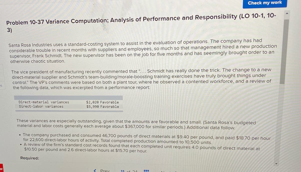 Check my work
Problem 10-37 Variance Computation; Analysis of Performance and Responsibility (LO 10-1, 10-
3)
Santa Rosa Industries uses a standard-costing system to assist in the evaluation of operations. The company has had
considerable trouble in recent months with suppliers and employees, so much so that management hired a new production
supervisor, Frank Schmidt. The new supervisor has been on the job for five months and has seemingly brought order to an
otherwise chaotic situation.
Schmidt has really done the trick. The change to a new
The vice president of manufacturing recently commented that “.
direct-material supplier and Schmidt's team-building/morale-boosting training exercises have truly brought things under
control." The VP's comments were based on both a plant tour, where he observed a contented workforce, and a review of
the following data, which was excerpted from a performance report:
es
Direct-material variances
Direct-labor variances
$2,020 Favorable
$5,990 Favorable
These variances are especially outstanding, given that the amounts are favorable and small. (Santa Rosa's budgeted
material and labor costs generally each average about $367,000 for similar periods.) Additional data follow.
• The company purchased and consumed 46,700 pounds of direct materials at $9.40 per pound, and paid $18.70 per hour
for 22,600 direct-labor hours of activity. Total completed production amounted to 10,500 units.
• A review of the firm's standard cost records found that each completed unit requires 4.0 pounds of direct material at
$10.50 per pound and 2.6 direct-labor hours at $15.70 per hour.
Required:
Prev
