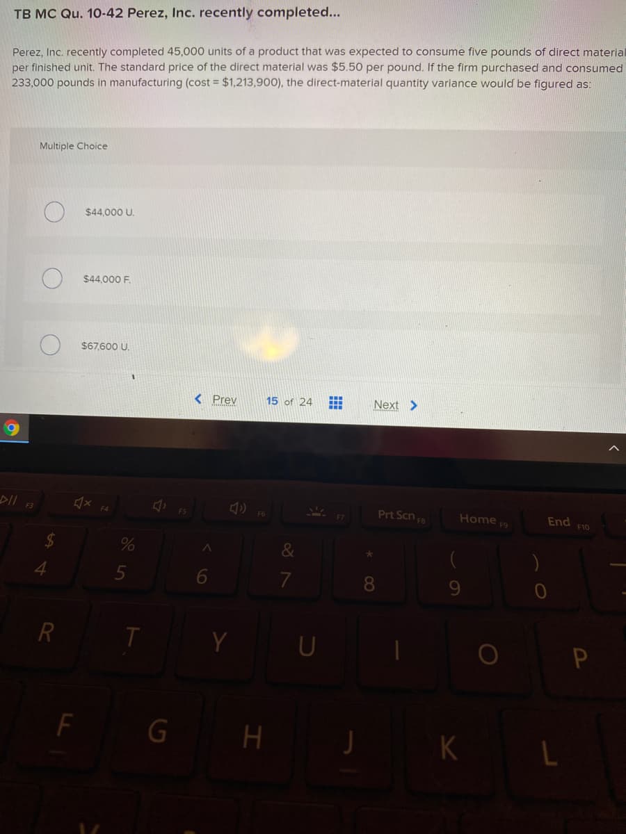 TB MC Qu. 10-42 Perez, Inc. recently completed...
Perez, Inc. recently completed 45,000 units of a product that was expected to consume five pounds of direct material
per finished unit. The standard price of the direct material was $5.50 per pound. If the firm purchased and consumed
233,000 pounds in manufacturing (cost = $1,213,900), the direct-material quantity variance would be figured as:
Multiple Choice
$44,000 U.
$44,000 F.
$67,600 U.
< Prev
15 of 24
Next >
Prt Scn FB
Home F9
F3
F5
F6
End
F10
&
4.
6
7
8.
R
F
G H
K
