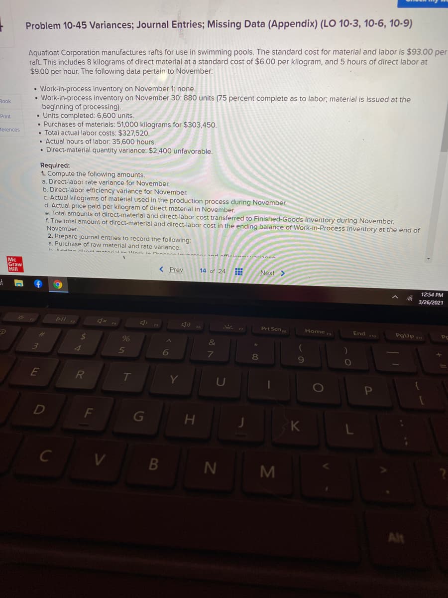 Problem 10-45 Variances; Journal Entries; Missing Data (Appendix) (LO 10-3, 10-6, 10-9)
Aquafloat Corporation manufactures rafts for use in swimming pools. The standard cost for material and labor is $93.00 per
raft. This includes 8 kilograms of direct material at a standard cost of $6.00 per kilogram, and 5 hours of direct labor at
$9.00 per hour. The following data pertain to November:
• Work-in-process inventory on November 1: none.
• Work-in-process inventory on November 30: 880 units (75 percent complete as to labor; material is issued at the
beginning of processing).
• Units completed: 6,600 units.
• Purchases of materials: 51,000 kilograms for $303,450.
• Total actual labor costs: $327,520.
• Actual hours of labor: 35,600 hours.
• Direct-material quantity variance: $2,400 unfavorable.
Book
Print
Чеrences
Required:
1. Compute the following amounts.
a. Direct-labor rate variance for November.
b. Direct-labor efficiency variance for November.
C. Actual kilograms of material used in the production process during November.
d. Actual price paid per kilogram of direct material in November.
e. Total amounts of direct-material and direct-labor cost transferred to Finished-Goods Inventory during November.
f. The total amount of direct-material and direct-labor cost in the ending balance of Work-in-Process Inventory at the end of
November.
2. Prepare journal entries to record the following:
a. Purchase of raw material and rate variance.
Addina dienat matarial n Warte in Deccon
Mc
Graw
Hill
< Prev
14 of 24
Next
12:54 PM
3/26/2021
*
DII
Prt Scn
Home 9
End 10
Pgup
%23
24
%
&
3
4.
5
6
7
8
9
E
T.
Y
1O
G
C V
B N
M
Alt
