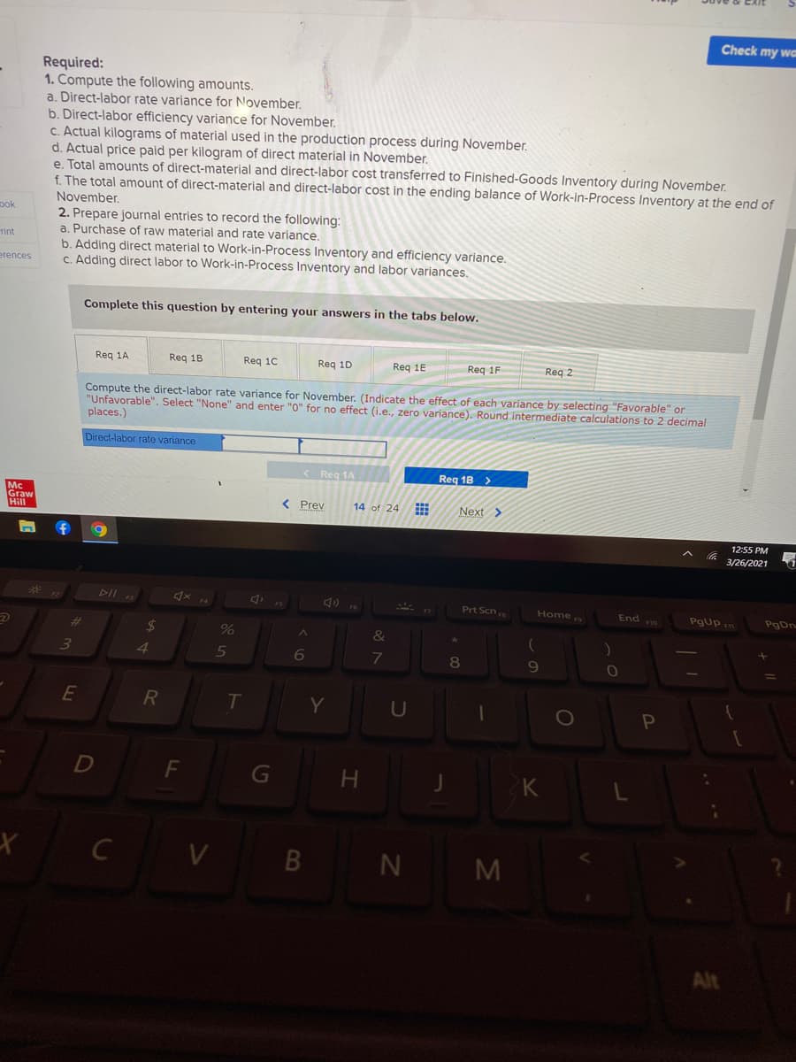 Check my wa
Required:
1. Compute the following amounts.
a. Direct-labor rate variance for November.
b. Direct-labor efficiency variance for November.
c. Actual kilograms of material used in the production process during November.
d. Actual price paid per kilogram of direct material in November.
e. Total amounts of direct-material and direct-labor cost transferred to Finished-Goods Inventory during November.
f. The total amount of direct-material and direct-labor cost in the ending balance of Work-in-Process Inventory at the end of
November.
pok
2. Prepare journal entries to record the following:
a. Purchase of raw material and rate variance.
b. Adding direct material to Work-in-Process Inventory and efficiency variance.
C. Adding direct labor to Work-in-Process Inventory and labor variances.
Tint
erences
Complete this question by entering your answers in the tabs below.
Req 1A
Reg 1B
Req 10
Req 1D
Req 1E
Req 1F
Req 2
Compute the direct-labor rate variance for November. (Indicate the effect of each variance by selecting"Favorable" or
"Unfavorable". Select "None" and enter "0" for no effect (i.e., zero variance). Round intermediate calculations to 2 decimal
places.)
Direct-labor rate variance
< Reg 1A
Req 1B >
Mc
Graw
Hill
< Prev
14 of 24
Next >
12:55 PM
3/26/2021
DII
Prt Scn
Pgup m
Home
End o
PgDn
%23
24
%
&
3.
4
69
E
Y
U
Pn
G
H.
K
C V B N
M
Alt
