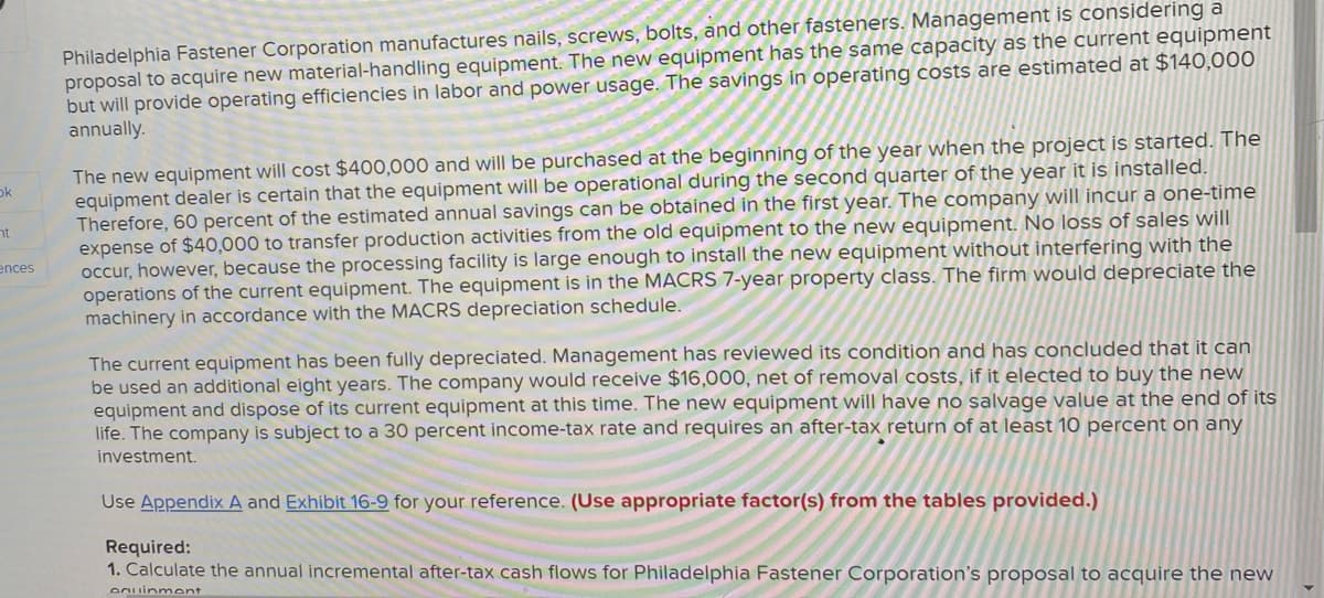 Philadelphia Fastener Corporation manufactures nails, screws, bolts, and other fasteners. Management is considering a
proposal to acquire new material-handling equipment. The new equipment has the same capacity as the current equipment
but will provide operating efficiencies in labor and power usage. The savings in operating costs are estimated at $140,000
annually.
The new equipment will cost $400,000 and will be purchased at the beginning of the year when the project is started. The
equipment dealer is certain that the equipment will be operational during the second quarter of the year it is installed.
Therefore, 60 percent of the estimated annual savings can be obtained in the first year. The company will incur a one-time
expense of $40,000 to transfer production activities from the old equipment to the new equipment. No loss of sales will
occur, however, because the processing facility is large enough to install the new equipment without interfering with the
operations of the current equipment. The equipment is in the MACRS 7-year property class. The firm would depreciate the
machinery in accordance with the MACRS depreciation schedule.
ok
nt
ences
The current equipment has been fully depreciated. Management has reviewed its condition and has concluded that it can
be used an additional eight years. The company would receive $16,000, net of removal costs, if it elected to buy the new
equipment and dispose of its current equipment at this time. The new equipment will have no salvage value at the end of its
life. The company is subject to a 30 percent income-tax rate and requires an after-tax return of at least 10 percent on any
investment.
Use Appendix A and Exhibit 16-9 for your reference. (Use appropriate factor(s) from the tables provided.)
Required:
1. Calculate the annual incremental after-tax cash flows for Philadelphia Fastener Corporation's proposal to acquire the new
Onuinment

