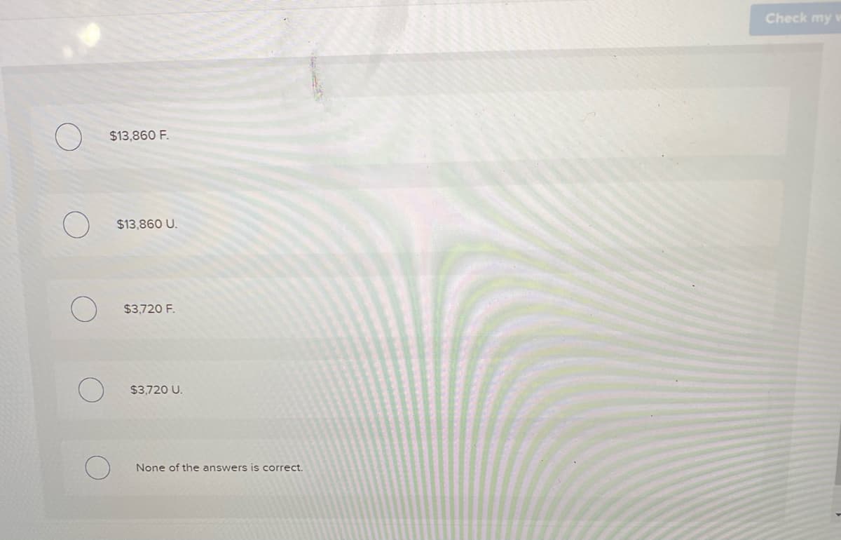 Check my
$13,860 F.
$13,860 U.
$3,720 F.
$3,720 U.
None of the answers is correct.
