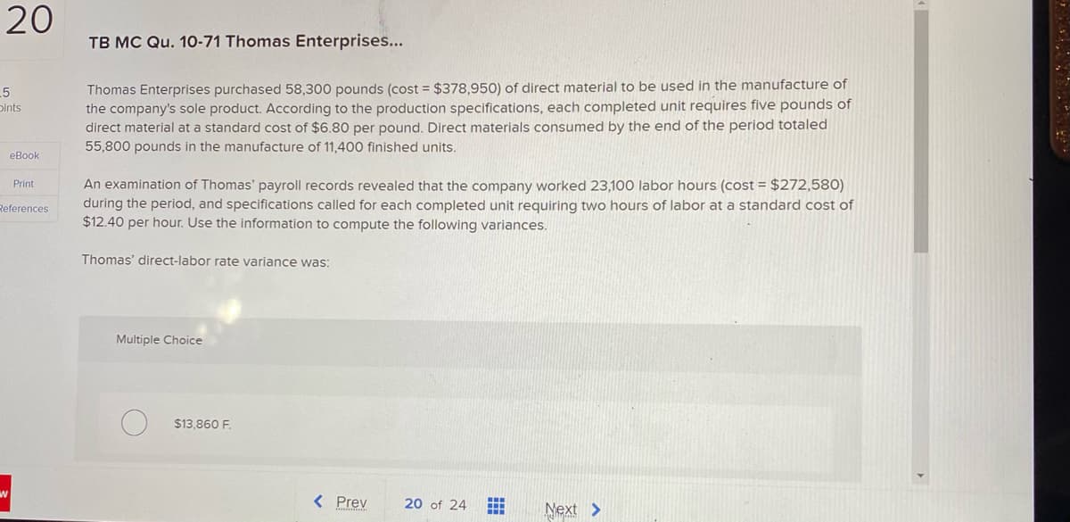 20
TB MC Qu. 10-71 Thomas Enterprises...
Thomas Enterprises purchased 58,300 pounds (cost = $378,950) of direct material to be used in the manufacture of
the company's sole product. According to the production specifications, each completed unit requires five pounds of
direct material at a standard cost of $6.80 per pound. Direct materials consumed by the end of the period totaled
55,800 pounds in the manufacture of 11,400 finished units.
5
Dints
еВook
An examination of Thomas' payroll records revealed that the company worked 23,100 labor hours (cost = $272,580)
during the period, and specifications called for each completed unit requiring two hours of labor at a standard cost of
$12.40 per hour. Use the information to compute the following variances.
Print
References
Thomas' direct-labor rate variance was:
Multiple Choice
$13,860 F.
< Prev
20 of 24
Next >
