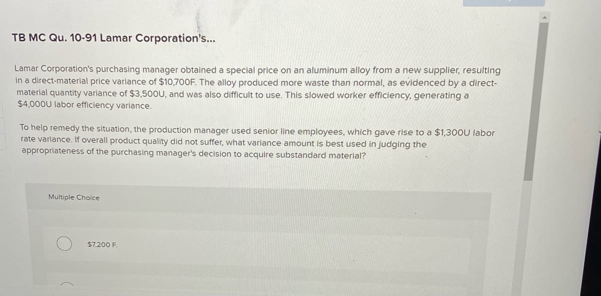 TB MC Qu. 10-91 Lamar Corporation's...
Lamar Corporation's purchasing manager obtained a special price on an aluminum alloy from a new supplier, resulting
in a direct-material price variance of $10,700F. The alloy produced more waste than normal, as evidenced by a direct-
material quantity variance of $3,500U, and was also difficult to use. This slowed worker efficiency, generating a
$4,000U labor efficiency variance.
To help remedy the situation, the production manager used senior line employees, which gave rise to a $1,300U labor
rate variance. If overall product quality did not suffer, what variance amount is best used in judging the
appropriateness of the purchasing manager's decision to acquire substandard material?
Multiple Choice
$7,200 F.
