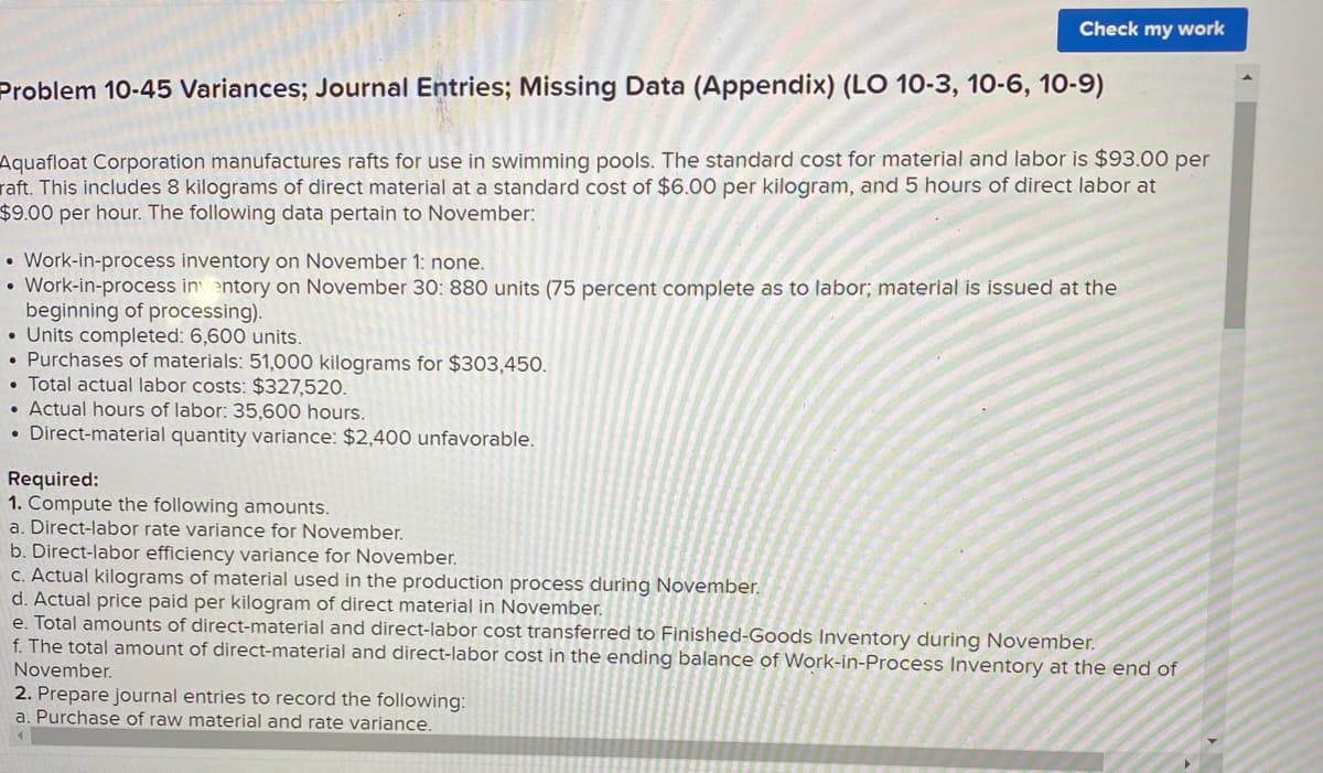 Check my work
Problem 10-45 Variances; Journal Entries; Missing Data (Appendix) (LO 10-3, 10-6, 10-9)
Aquafloat Corporation manufactures rafts for use in swimming pools. The standard cost for material and labor is $93.00 per
raft. This includes 8 kilograms of direct material at a standard cost of $6.00 per kilogram, and 5 hours of direct labor at
$49.00 per hour. The following data pertain to November:
• Work-in-process inventory on November 1: none.
• Work-in-process in entory on November 30: 880 units (75 percent complete as to labor; material is issued at the
beginning of processing).
• Units completed: 6,600 units.
• Purchases of materials: 51,000 kilograms for $303,450.
• Total actual labor costs: $327,520.
• Actual hours of labor: 35,600 hours.
• Direct-material quantity variance: $2,400 unfavorable.
Required:
1. Compute the following amounts.
a. Direct-labor rate variance for November.
b. Direct-labor efficiency variance for November.
C. Actual kilograms of material used in the production process during November.
d. Actual price paid per kilogram of direct material in November.
e. Total amounts of direct-material and direct-labor cost transferred to Finished-Goods Inventory during November.
f. The total amount of direct-material and direct-labor cost in the ending balance of Work-in-Process Inventory at the end of
November.
2. Prepare journal entries to record the following:
a. Purchase of raw material and rate variance.
