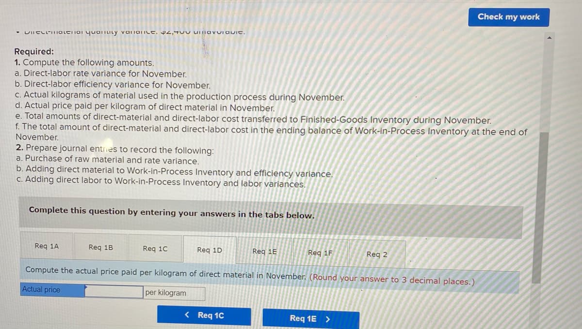 Check my work
VIICL-IIalei iai yualiLity vaIiaiILe. p4,TUU uIiavuiavie.
Required:
1. Compute the following amounts.
a. Direct-labor rate variance for November.
b. Direct-labor efficiency variance for November.
C. Actual kilograms of material used in the production process during November.
d. Actual price paid per kilogram of direct material in November.
e. Total amounts of direct-material and direct-labor cost transferred to Finished-Goods Inventory during November.
f. The total amount of direct-material and direct-labor cost in the ending balance of Work-in-Process Inventory at the end of
November.
2. Prepare journal entries to record the following:
a. Purchase of raw material and rate variance.
b. Adding direct material to Work-in-Process Inventory and efficiency variance.
C. Adding direct labor to Work-in-Process Inventory and labor variances.
Complete this question by entering your answers in the tabs below.
Req 1A
Req 1B
Req 10
Reg 1D
Req 1E
Req 1F
Reg 2
Compute the actual price paid per kilogram of direct material in November. (Round your answer to 3 decimal places.)
Actual price
per kilogram
< Req 1C
Req 1E >
